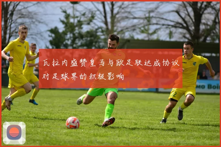 瓦拉内盛赞皇马与欧足联达成协议对足球界的积极影响
