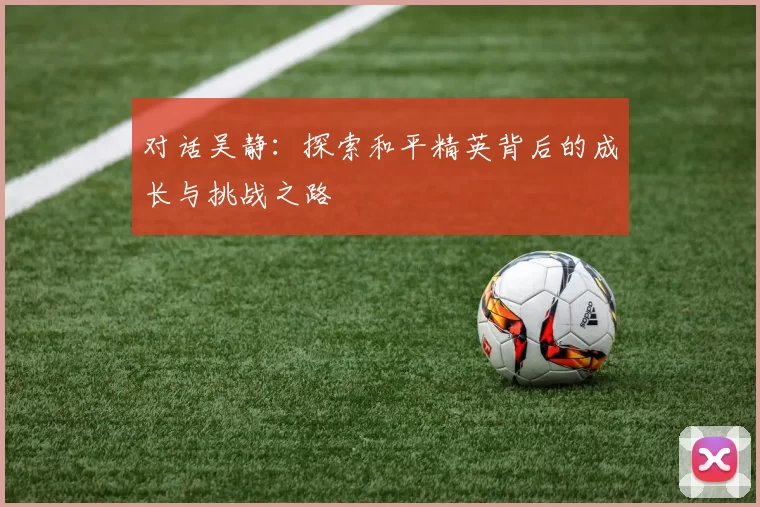 对话吴静：探索和平精英背后的成长与挑战之路