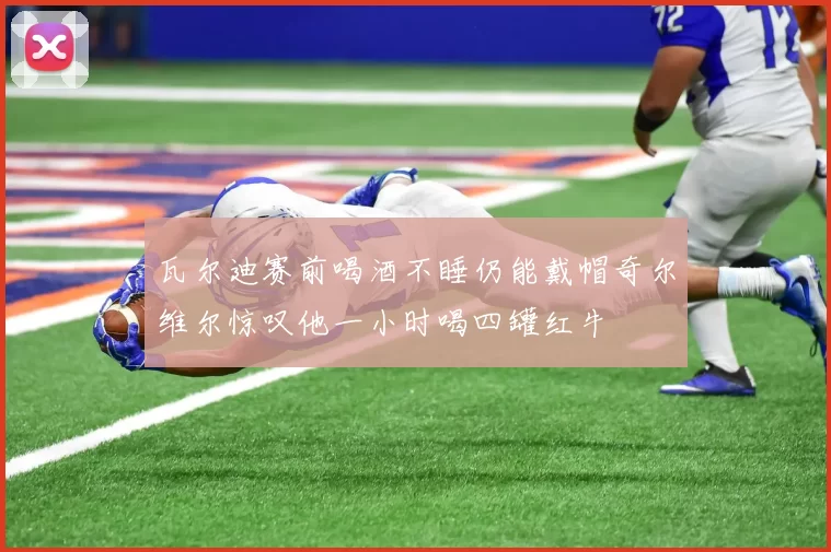 瓦尔迪赛前喝酒不睡仍能戴帽奇尔维尔惊叹他一小时喝四罐红牛