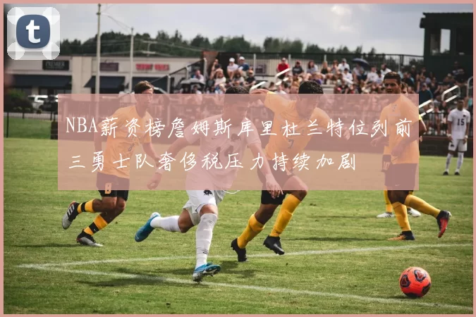 NBA薪资榜詹姆斯库里杜兰特位列前三勇士队奢侈税压力持续加剧