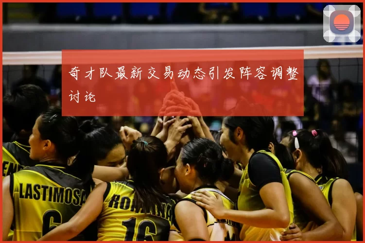 奇才队最新交易动态引发阵容调整讨论
