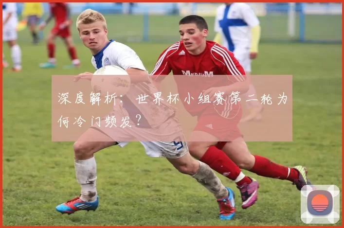 深度解析：世界杯小组赛第二轮为何冷门频发？