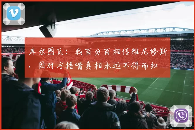 库尔图瓦：我百分百相信维尼修斯，因对方捂嘴真相永远不得而知