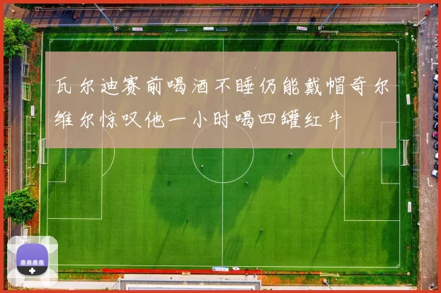 瓦尔迪赛前喝酒不睡仍能戴帽奇尔维尔惊叹他一小时喝四罐红牛