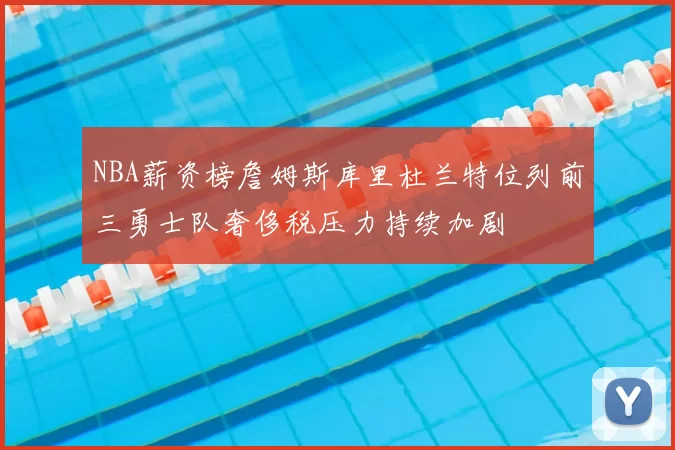 NBA薪资榜詹姆斯库里杜兰特位列前三勇士队奢侈税压力持续加剧