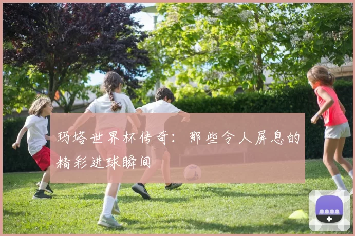 玛塔世界杯传奇：那些令人屏息的精彩进球瞬间