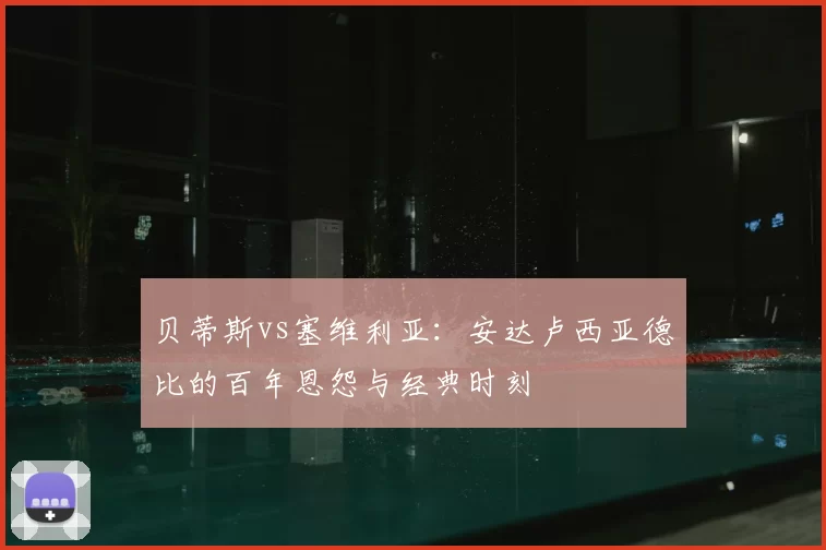 贝蒂斯vs塞维利亚:安达卢西亚德比的百年恩怨与经典时刻