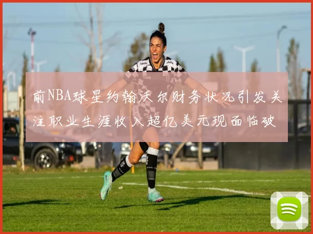 前NBA球星约翰沃尔财务状况引发关注职业生涯收入超亿美元现面临破产危机