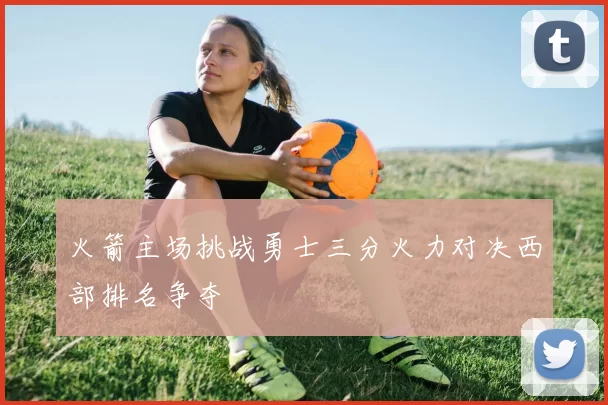 火箭主场挑战勇士三分火力对决西部排名争夺