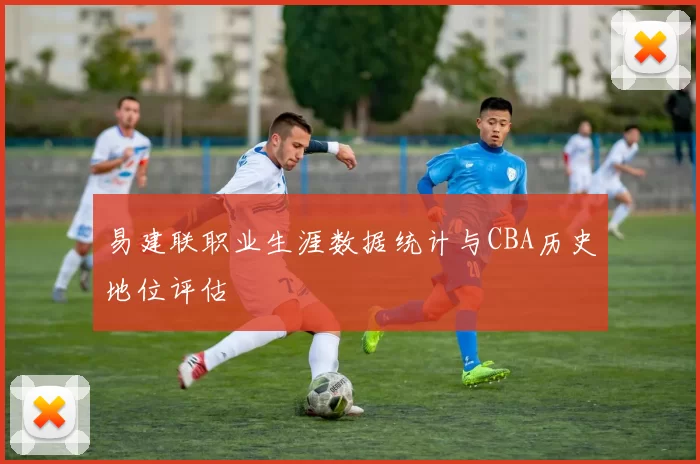 易建联职业生涯数据统计与CBA历史地位评估