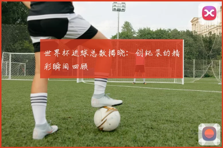 世界杯进球总数揭晓：创纪录的精彩瞬间回顾