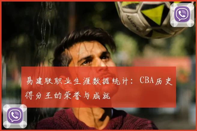 易建联职业生涯数据统计：CBA历史得分王的荣誉与成就