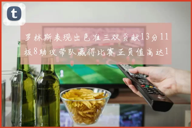 罗林斯表现出色准三双贡献13分11板8助攻带队赢得比赛正负值高达11