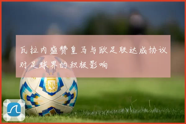 瓦拉内盛赞皇马与欧足联达成协议对足球界的积极影响