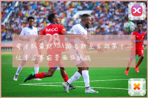 奇才队最新NBA排名跌至东部第十二位季后赛前景面临挑战