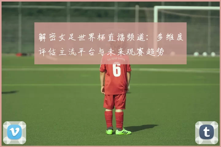 解密女足世界杯直播频道:多维度评估主流平台与未来观赛趋势