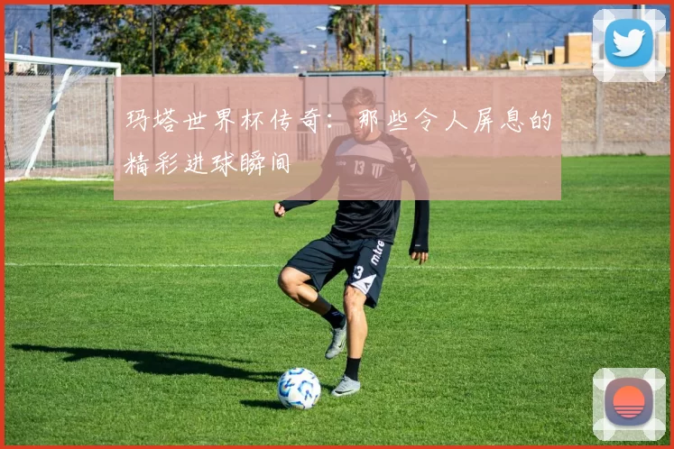 玛塔世界杯传奇：那些令人屏息的精彩进球瞬间
