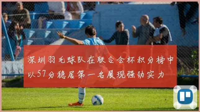 深圳羽毛球队在联合会杯积分榜中以57分稳居第一名展现强劲实力