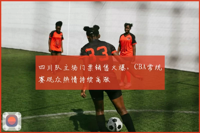 四川队主场门票销售火爆，CBA常规赛观众热情持续高涨