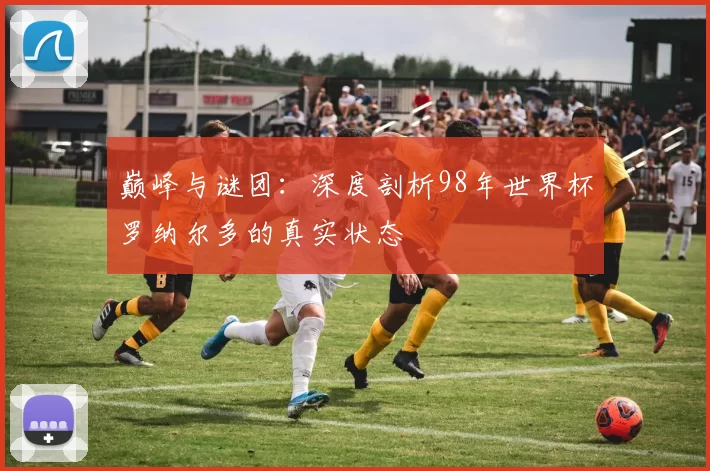 巅峰与谜团：深度剖析98年世界杯罗纳尔多的真实状态