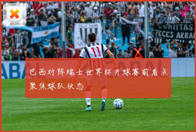 巴西对阵瑞士世界杯开球赛前看点聚焦球队状态