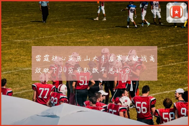 雷霆核心亚历山大季后赛关键战高效砍下30分率队扳平总比分