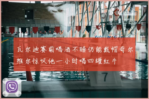 瓦尔迪赛前喝酒不睡仍能戴帽奇尔维尔惊叹他一小时喝四罐红牛