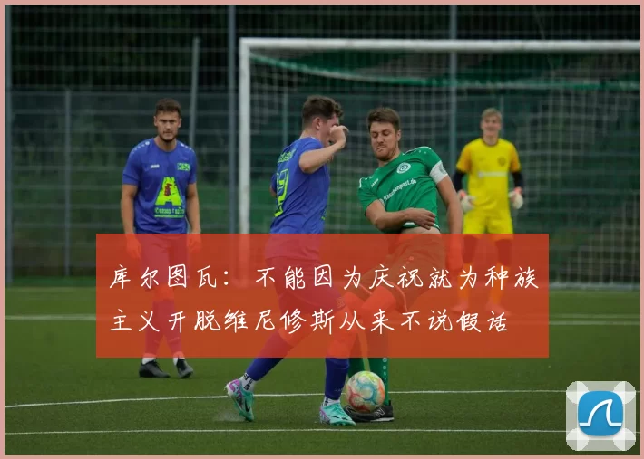库尔图瓦：不能因为庆祝就为种族主义开脱维尼修斯从来不说假话