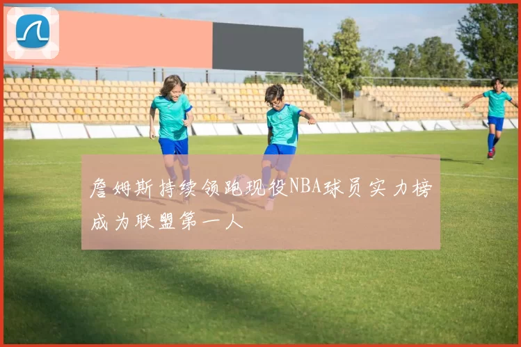詹姆斯持续领跑现役NBA球员实力榜成为联盟第一人