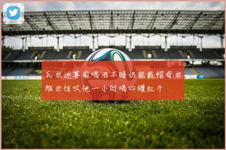 瓦尔迪赛前喝酒不睡仍能戴帽奇尔维尔惊叹他一小时喝四罐红牛