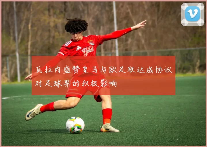 瓦拉内盛赞皇马与欧足联达成协议对足球界的积极影响