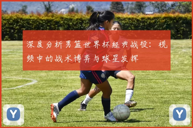 深度分析男篮世界杯经典战役：视频中的战术博弈与球星发挥
