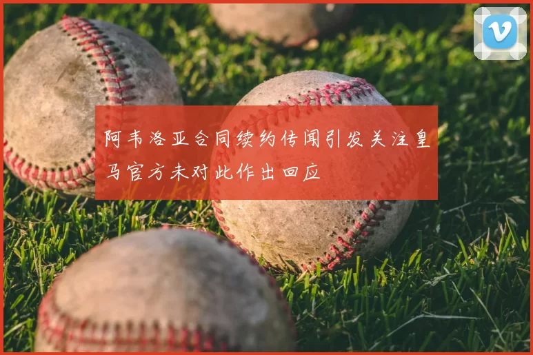 阿韦洛亚合同续约传闻引发关注皇马官方未对此作出回应