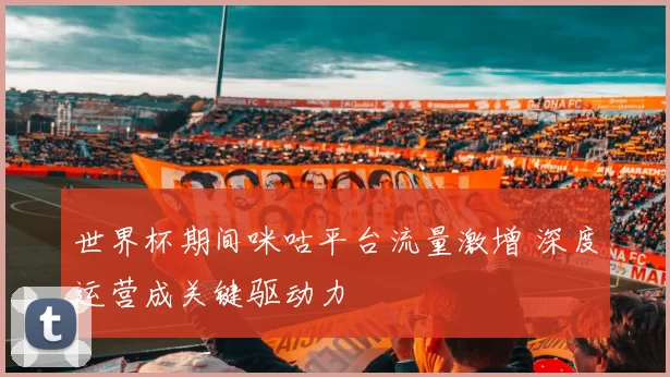 世界杯期间咪咕平台流量激增 深度运营成关键驱动力