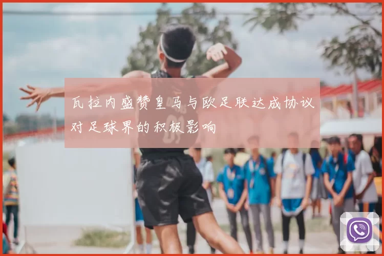 瓦拉内盛赞皇马与欧足联达成协议对足球界的积极影响