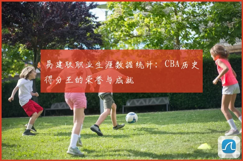 易建联职业生涯数据统计：CBA历史得分王的荣誉与成就