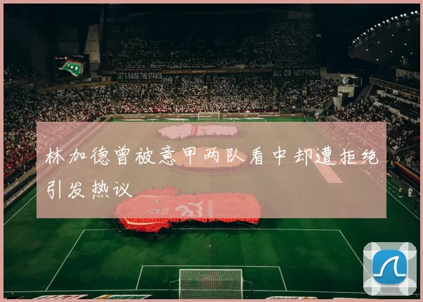 林加德曾被意甲两队看中却遭拒绝引发热议