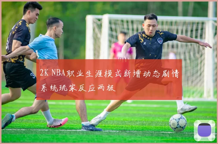 2K NBA职业生涯模式新增动态剧情系统玩家反应两极