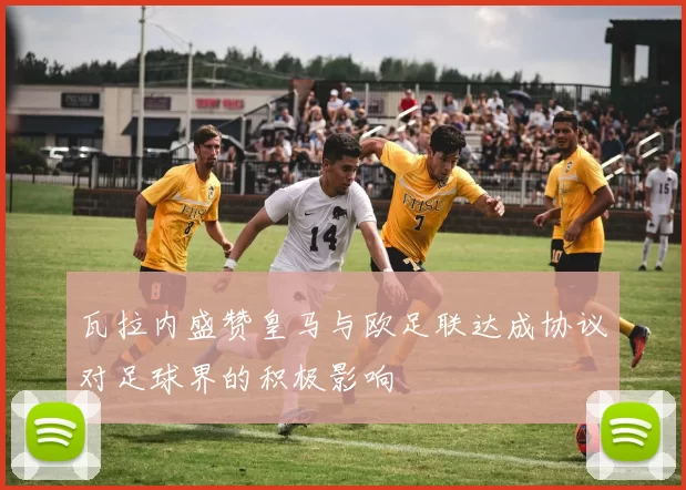 瓦拉内盛赞皇马与欧足联达成协议对足球界的积极影响