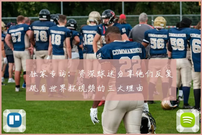 独家专访：资深球迷分享他们反复观看世界杯视频的三大理由