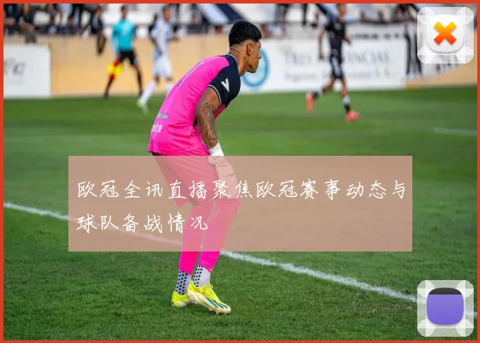欧冠全讯直播聚焦欧冠赛事动态与球队备战情况