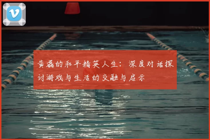 黄磊的和平精英人生：深度对话探讨游戏与生活的交融与启示