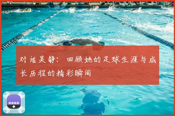 对话吴静：回顾她的足球生涯与成长历程的精彩瞬间