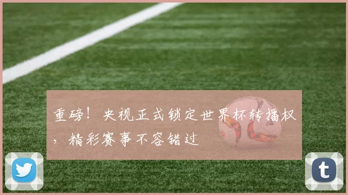 重磅！央视正式锁定世界杯转播权，精彩赛事不容错过