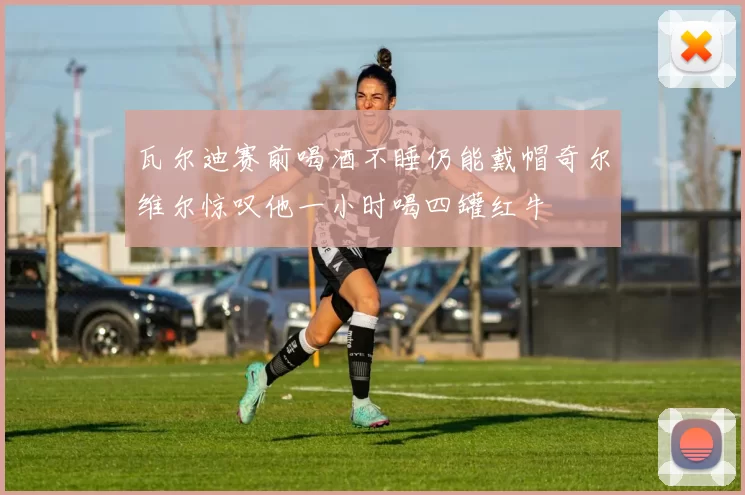瓦尔迪赛前喝酒不睡仍能戴帽奇尔维尔惊叹他一小时喝四罐红牛