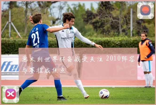 意大利世界杯备战受关注 2010阵容与赛程成焦点