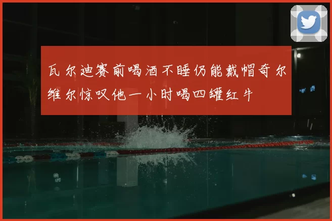 瓦尔迪赛前喝酒不睡仍能戴帽奇尔维尔惊叹他一小时喝四罐红牛