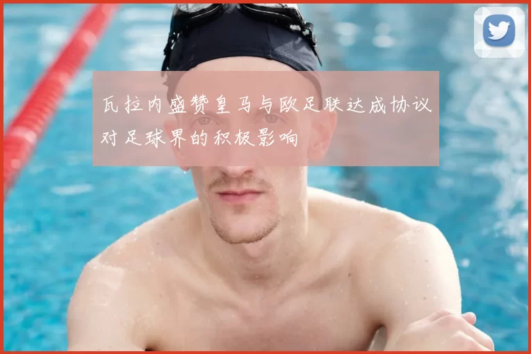 瓦拉内盛赞皇马与欧足联达成协议对足球界的积极影响
