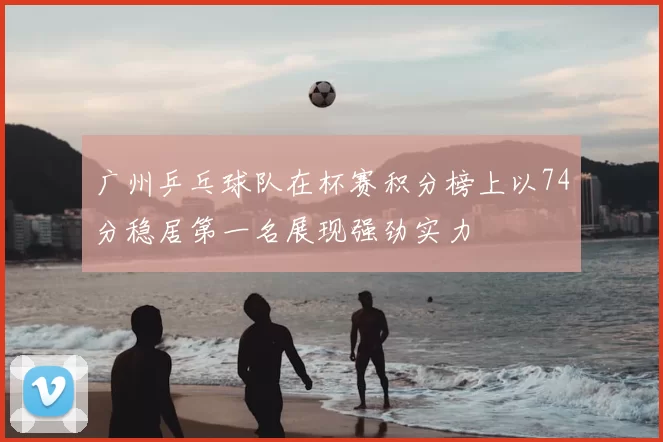 广州乒乓球队在杯赛积分榜上以74分稳居第一名展现强劲实力