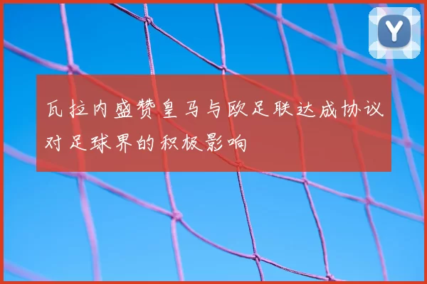 瓦拉内盛赞皇马与欧足联达成协议对足球界的积极影响